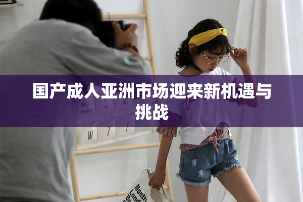 国产成人亚洲市场迎来新机遇与挑战