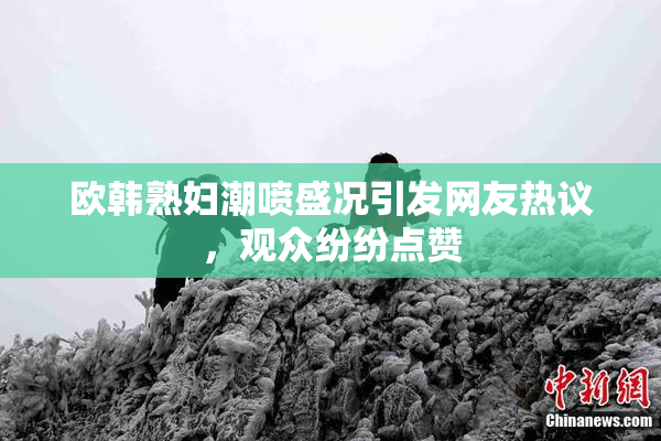 欧韩熟妇潮喷盛况引发网友热议，观众纷纷点赞