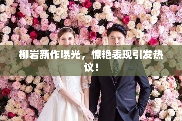 柳岩新作曝光，惊艳表现引发热议！