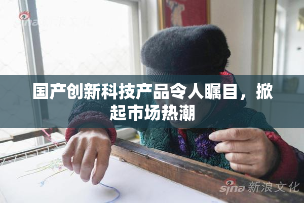 国产创新科技产品令人瞩目，掀起市场热潮