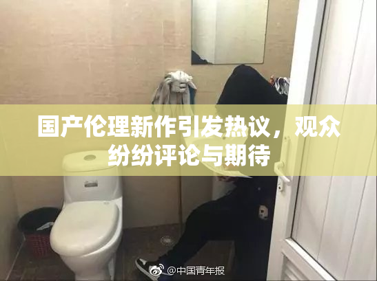 国产伦理新作引发热议，观众纷纷评论与期待