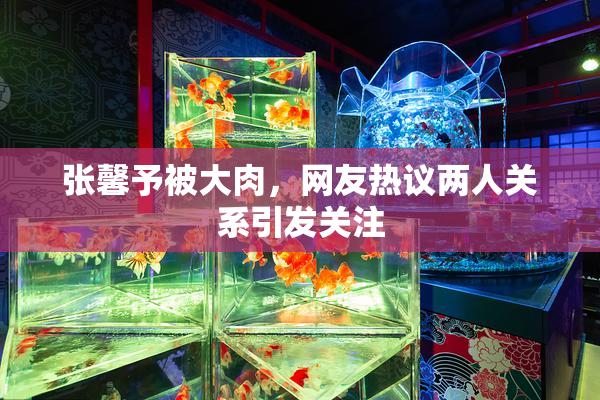 张馨予被大肉，网友热议两人关系引发关注