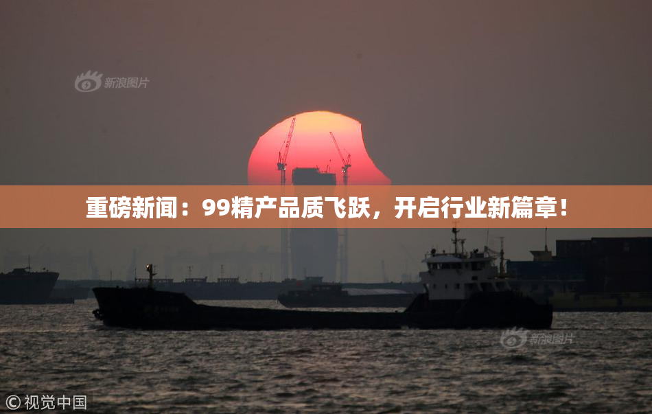 重磅新闻：99精产品质飞跃，开启行业新篇章！