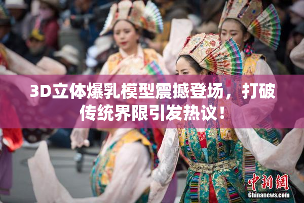 3D立体爆乳模型震撼登场，打破传统界限引发热议！
