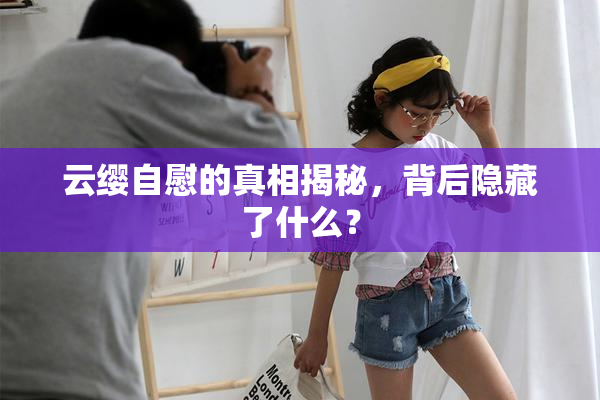 云缨自慰的真相揭秘，背后隐藏了什么？