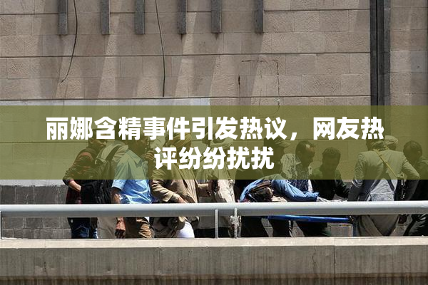 丽娜含精事件引发热议，网友热评纷纷扰扰