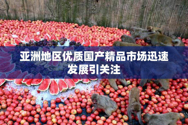亚洲地区优质国产精品市场迅速发展引关注