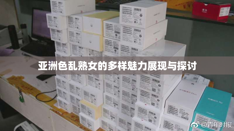 亚洲色乱熟女的多样魅力展现与探讨