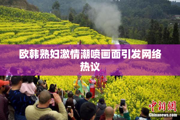 欧韩熟妇激情潮喷画面引发网络热议