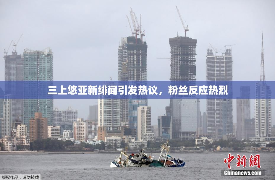 三上悠亚新绯闻引发热议，粉丝反应热烈