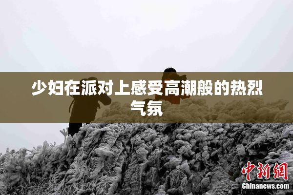 少妇在派对上感受高潮般的热烈气氛