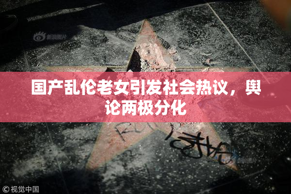 国产乱伦老女引发社会热议，舆论两极分化