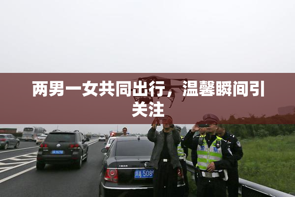 两男一女共同出行，温馨瞬间引关注
