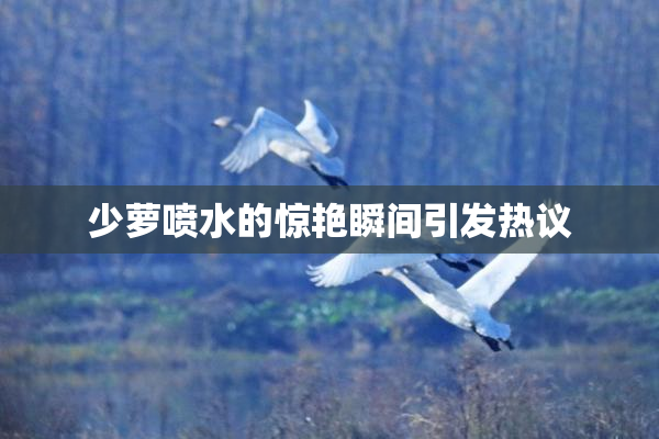 少萝喷水的惊艳瞬间引发热议