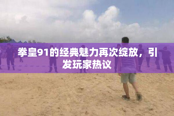 拳皇91的经典魅力再次绽放，引发玩家热议