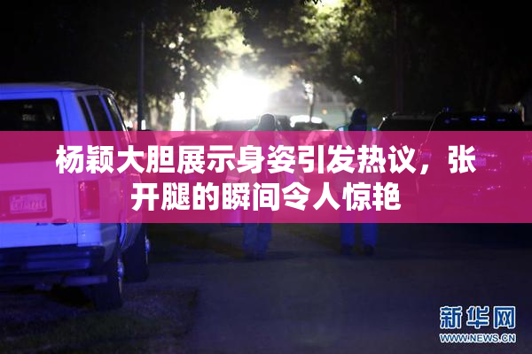 杨颖大胆展示身姿引发热议，张开腿的瞬间令人惊艳