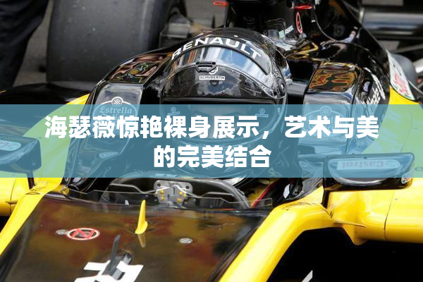 海瑟薇惊艳裸身展示，艺术与美的完美结合