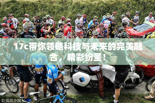 17c带你领略科技与未来的完美融合，精彩纷呈！