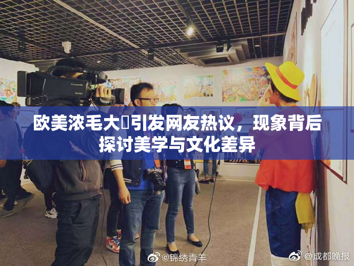 欧美浓毛大泬引发网友热议，现象背后探讨美学与文化差异
