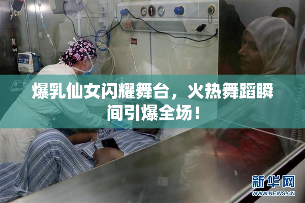 爆乳仙女闪耀舞台，火热舞蹈瞬间引爆全场！