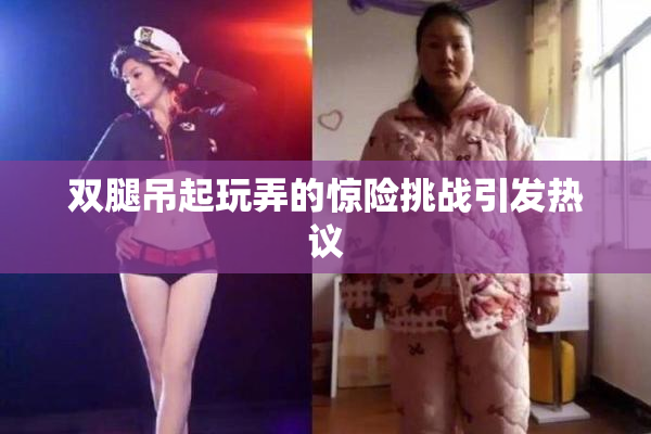 双腿吊起玩弄的惊险挑战引发热议
