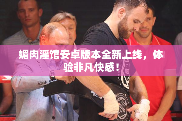 媚肉淫馆安卓版本全新上线，体验非凡快感！