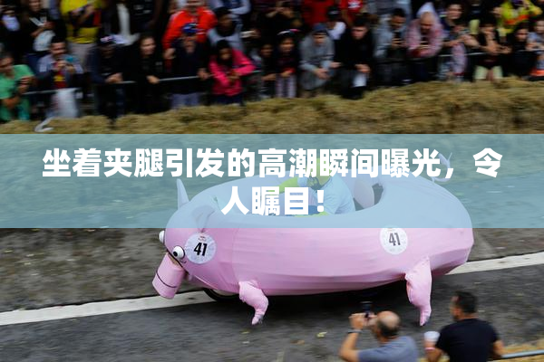 坐着夹腿引发的高潮瞬间曝光，令人瞩目！