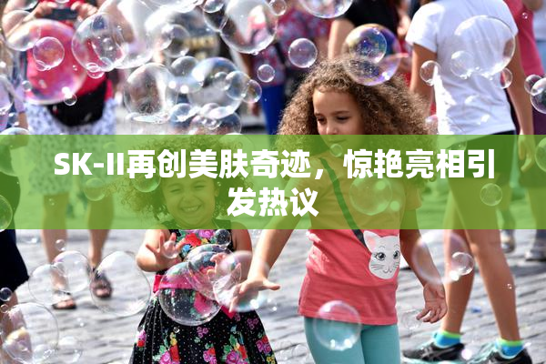 SK-II再创美肤奇迹，惊艳亮相引发热议