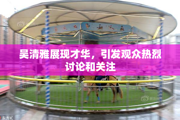 吴清雅展现才华，引发观众热烈讨论和关注