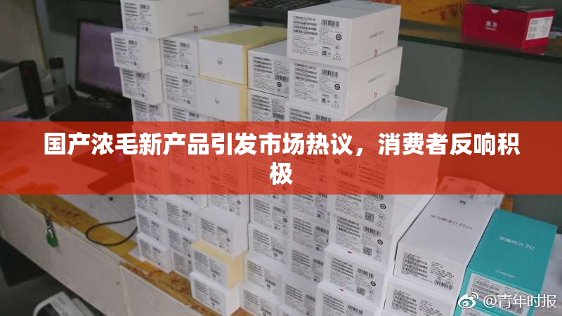 国产浓毛新产品引发市场热议，消费者反响积极