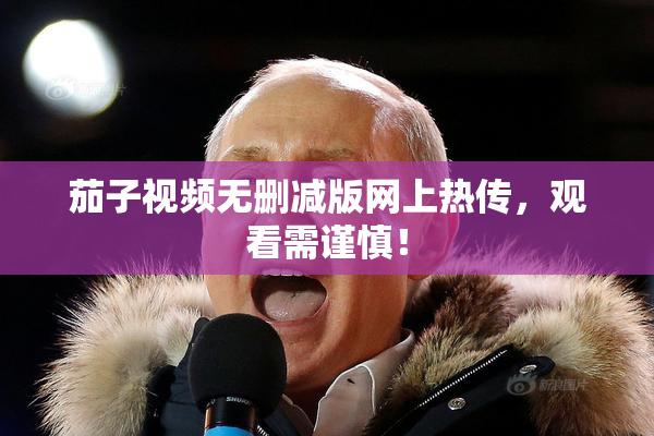茄子视频无删减版网上热传，观看需谨慎！