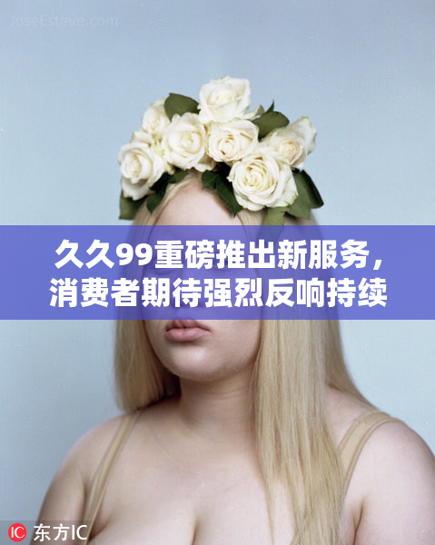 久久99重磅推出新服务，消费者期待强烈反响持续发酵