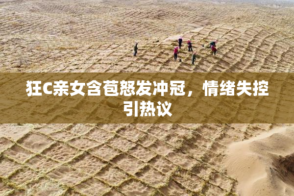 狂C亲女含苞怒发冲冠，情绪失控引热议