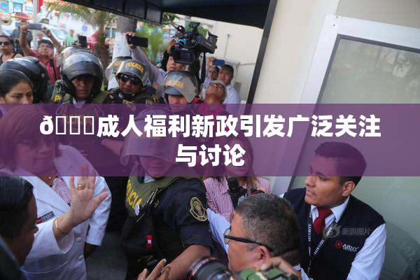 🔞成人福利新政引发广泛关注与讨论