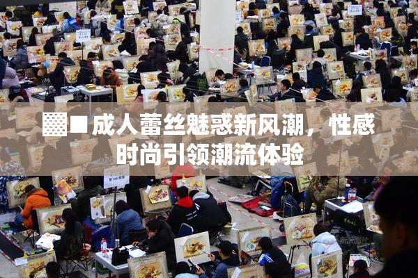 ▓■成人蕾丝魅惑新风潮，性感时尚引领潮流体验