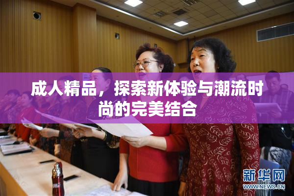成人精品，探索新体验与潮流时尚的完美结合