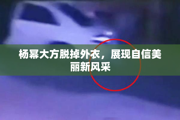 杨幂大方脱掉外衣，展现自信美丽新风采