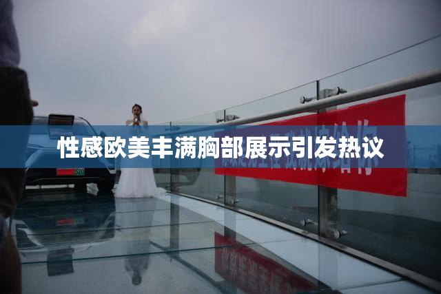 性感欧美丰满胸部展示引发热议