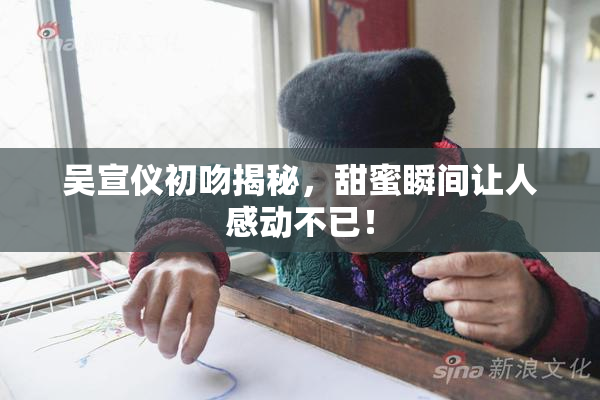 吴宣仪初吻揭秘，甜蜜瞬间让人感动不已！