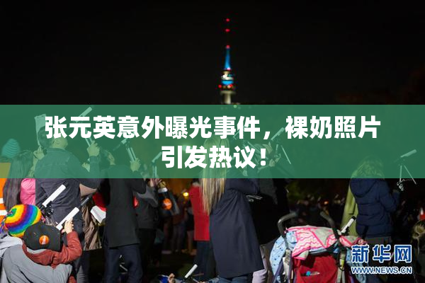 张元英意外曝光事件，裸奶照片引发热议！