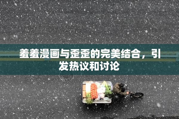 羞羞漫画与歪歪的完美结合，引发热议和讨论