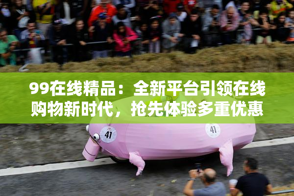 99在线精品：全新平台引领在线购物新时代，抢先体验多重优惠！
