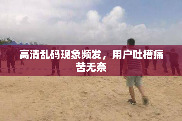 高清乱码现象频发，用户吐槽痛苦无奈