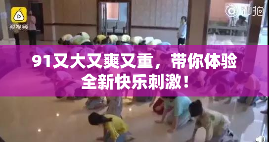 91又大又爽又重，带你体验全新快乐刺激！