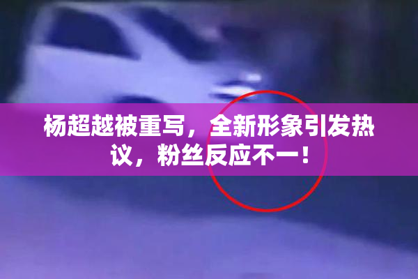 杨超越被重写，全新形象引发热议，粉丝反应不一！