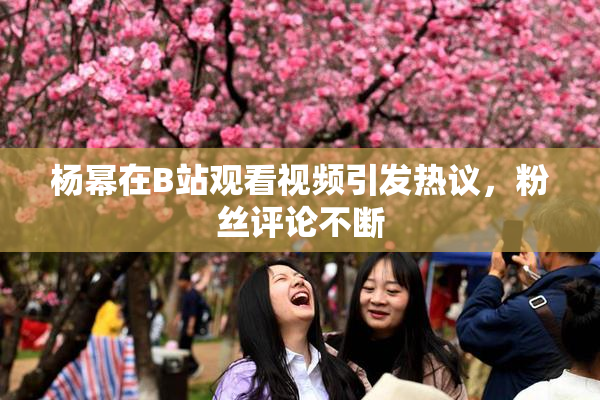 杨幂在B站观看视频引发热议，粉丝评论不断