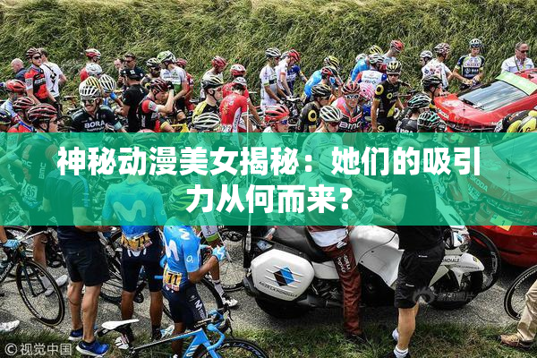 神秘动漫美女揭秘：她们的吸引力从何而来？