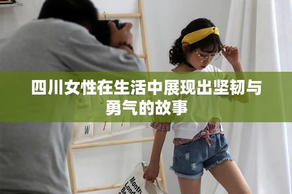 四川女性在生活中展现出坚韧与勇气的故事