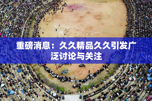 重磅消息：久久精品久久引发广泛讨论与关注
