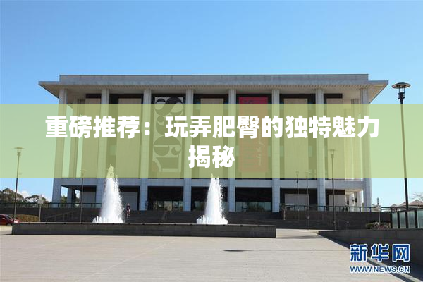 重磅推荐：玩弄肥臀的独特魅力揭秘
